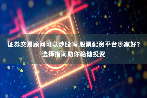 证券交易顾问可以炒股吗 股票配资平台哪家好？选择指南助你稳健投资