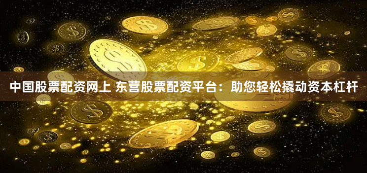 中国股票配资网上 东营股票配资平台：助您轻松撬动资本杠杆