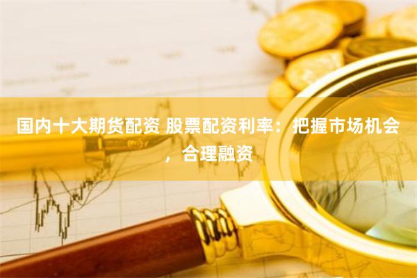 国内十大期货配资 股票配资利率：把握市场机会，合理融资
