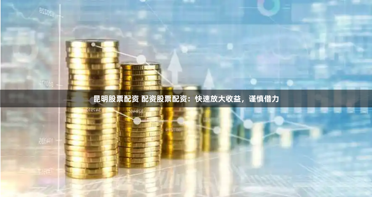 昆明股票配资 配资股票配资：快速放大收益，谨慎借力