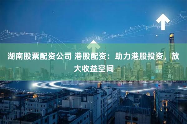 湖南股票配资公司 港股配资：助力港股投资，放大收益空间