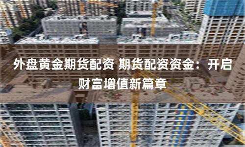 外盘黄金期货配资 期货配资资金：开启财富增值新篇章