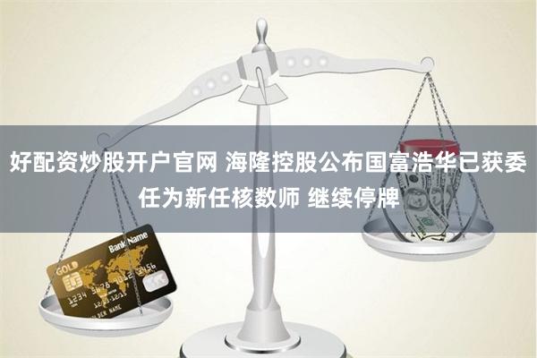 好配资炒股开户官网 海隆控股公布国富浩华已获委任为新任核数师 继续停牌