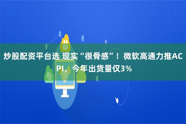 炒股配资平台选 现实“很骨感”！微软高通力推AC PI，今年出货量仅3%