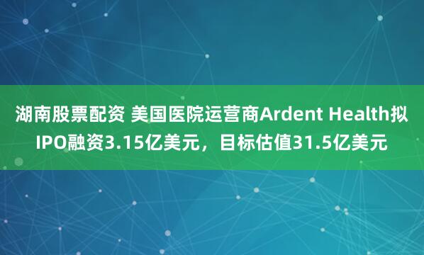 湖南股票配资 美国医院运营商Ardent Health拟IPO融资3.15亿美元，目标估值31.5亿美元