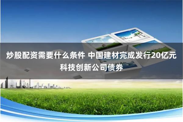 炒股配资需要什么条件 中国建材完成发行20亿元科技创新公司债券