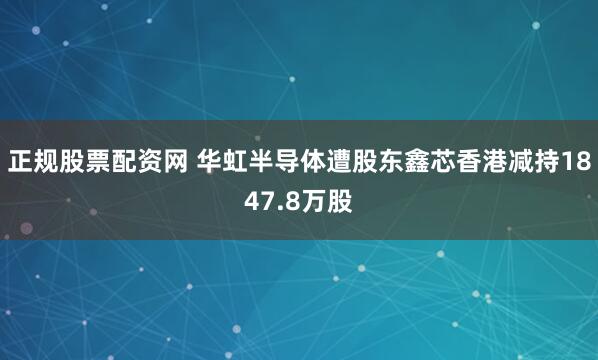 正规股票配资网 华虹半导体遭股东鑫芯香港减持1847.8万股