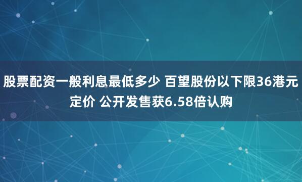 股票配资一般利息最低多少 百望股份以下限36港元定价 公开发售获6.58倍认购