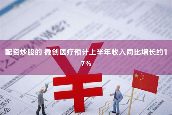 配资炒股的 微创医疗预计上半年收入同比增长约17%