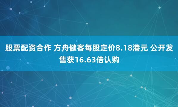 股票配资合作 方舟健客每股定价8.18港元 公开发售获16.63倍认购