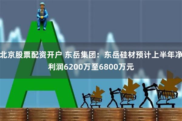 北京股票配资开户 东岳集团：东岳硅材预计上半年净利润6200万至6800万元
