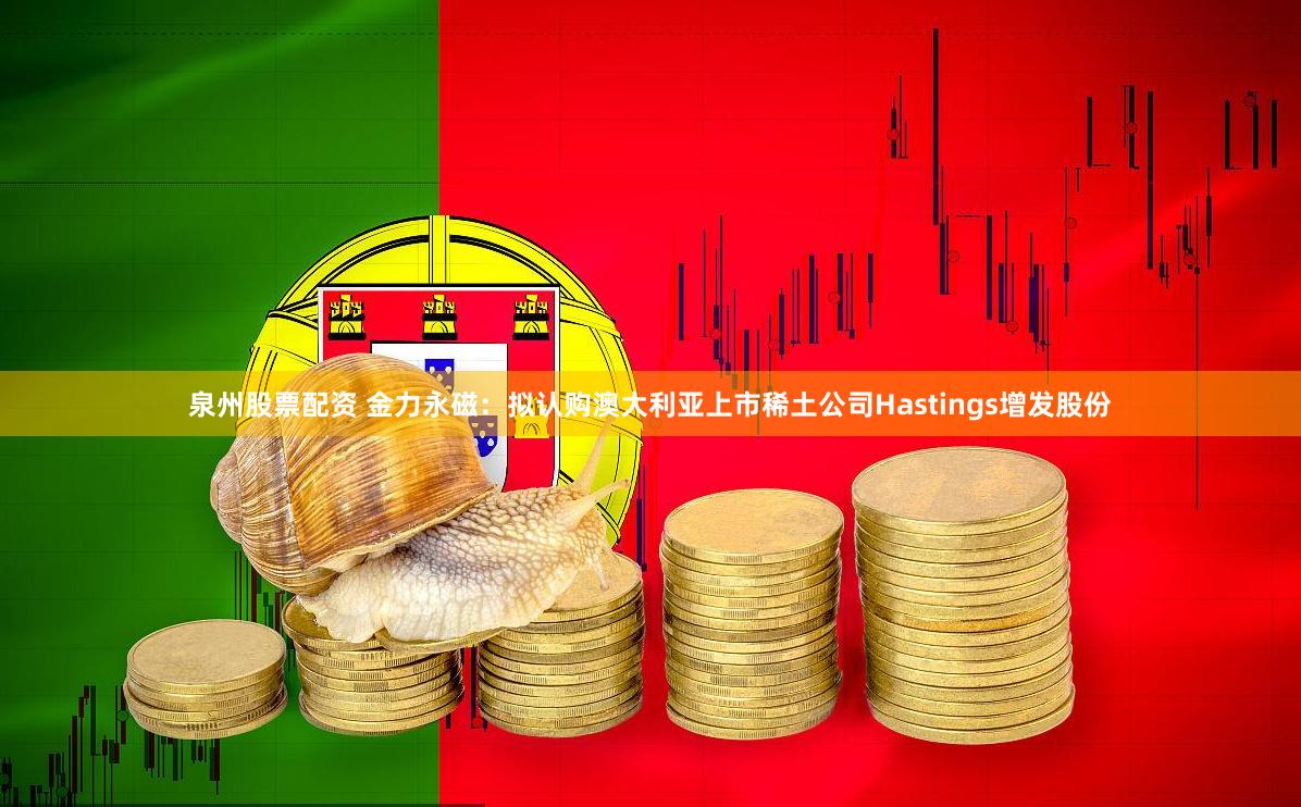 泉州股票配资 金力永磁：拟认购澳大利亚上市稀土公司Hastings增发股份