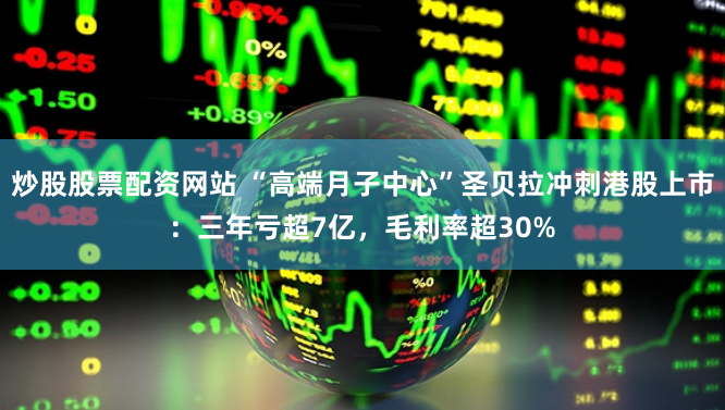 炒股股票配资网站 “高端月子中心”圣贝拉冲刺港股上市：三年亏超7亿，毛利率超30%