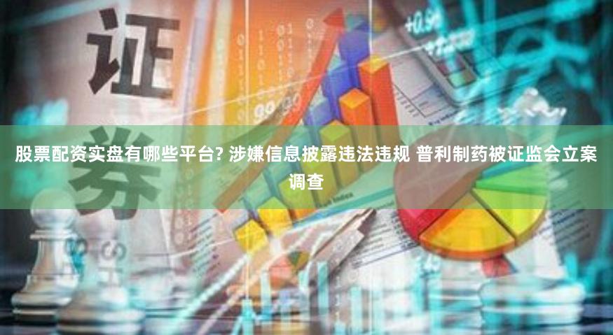 股票配资实盘有哪些平台? 涉嫌信息披露违法违规 普利制药被证监会立案调查