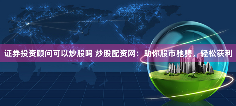 证券投资顾问可以炒股吗 炒股配资网：助你股市驰骋，轻松获利