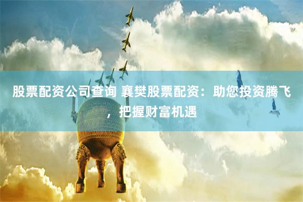 股票配资公司查询 襄樊股票配资：助您投资腾飞，把握财富机遇