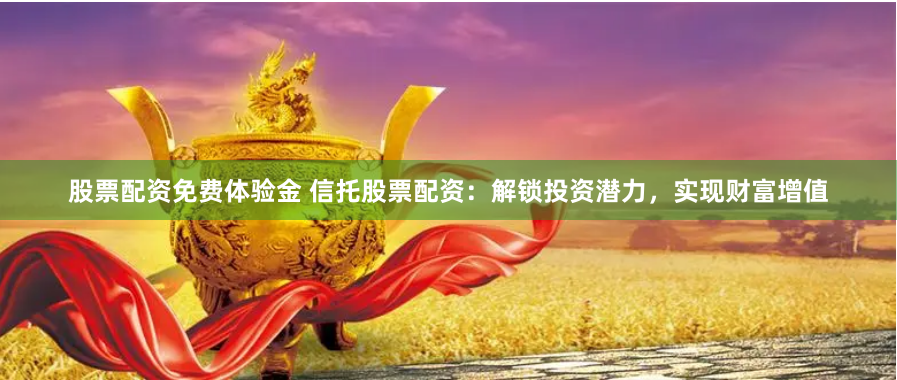 股票配资免费体验金 信托股票配资：解锁投资潜力，实现财富增值