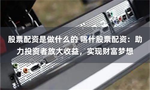 股票配资是做什么的 喀什股票配资：助力投资者放大收益，实现财富梦想