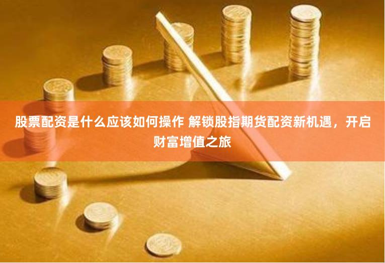 股票配资是什么应该如何操作 解锁股指期货配资新机遇,开启财富增值之旅
