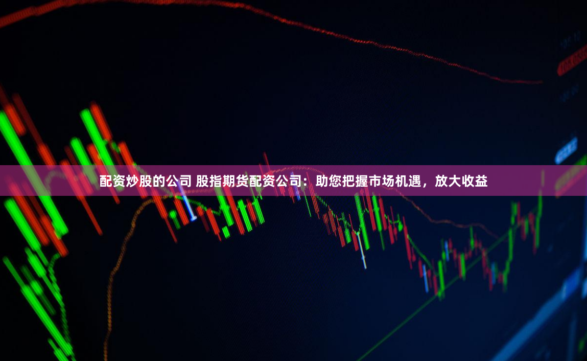 配资炒股的公司 股指期货配资公司：助您把握市场机遇，放大收益