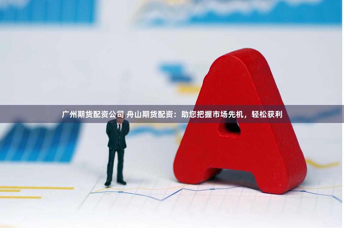 广州期货配资公司 舟山期货配资：助您把握市场先机，轻松获利