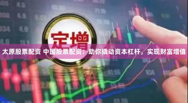 太原股票配资 中国股票配资：助你撬动资本杠杆，实现财富增值