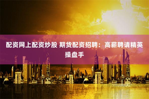 配资网上配资炒股 期货配资招聘：高薪聘请精英操盘手