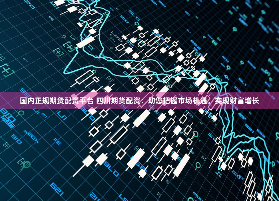 国内正规期货配资平台 四川期货配资：助您把握市场机遇，实现财富增长