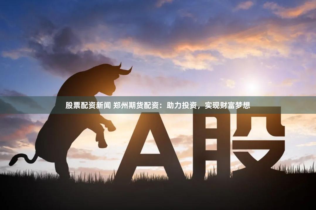 股票配资新闻 郑州期货配资：助力投资，实现财富梦想