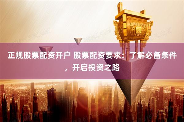 正规股票配资开户 股票配资要求：了解必备条件，开启投资之路