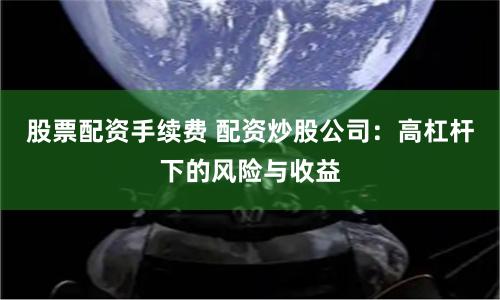 股票配资手续费 配资炒股公司：高杠杆下的风险与收益