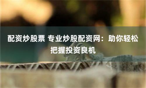 配资炒股票 专业炒股配资网：助你轻松把握投资良机