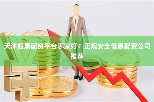 天津股票配资平台哪家好?正规安全低息配资公司推荐
