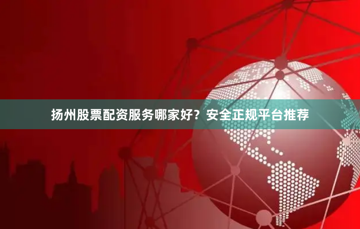 扬州股票配资服务哪家好？安全正规平台推荐