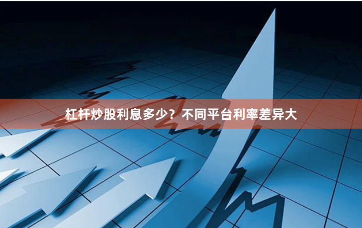 杠杆炒股利息多少？不同平台利率差异大