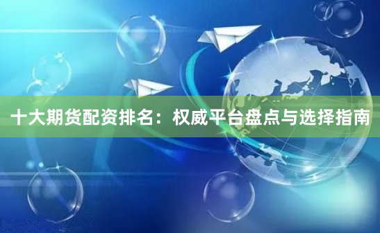 十大期货配资排名：权威平台盘点与选择指南