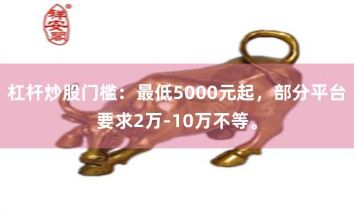 杠杆炒股门槛:最低5000元起,部分平台要求2万-10万不等。