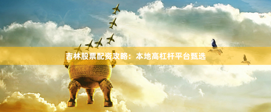 吉林股票配资攻略：本地高杠杆平台甄选